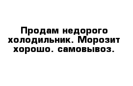 Продам недорого холодильник. Морозит хорошо. самовывоз.